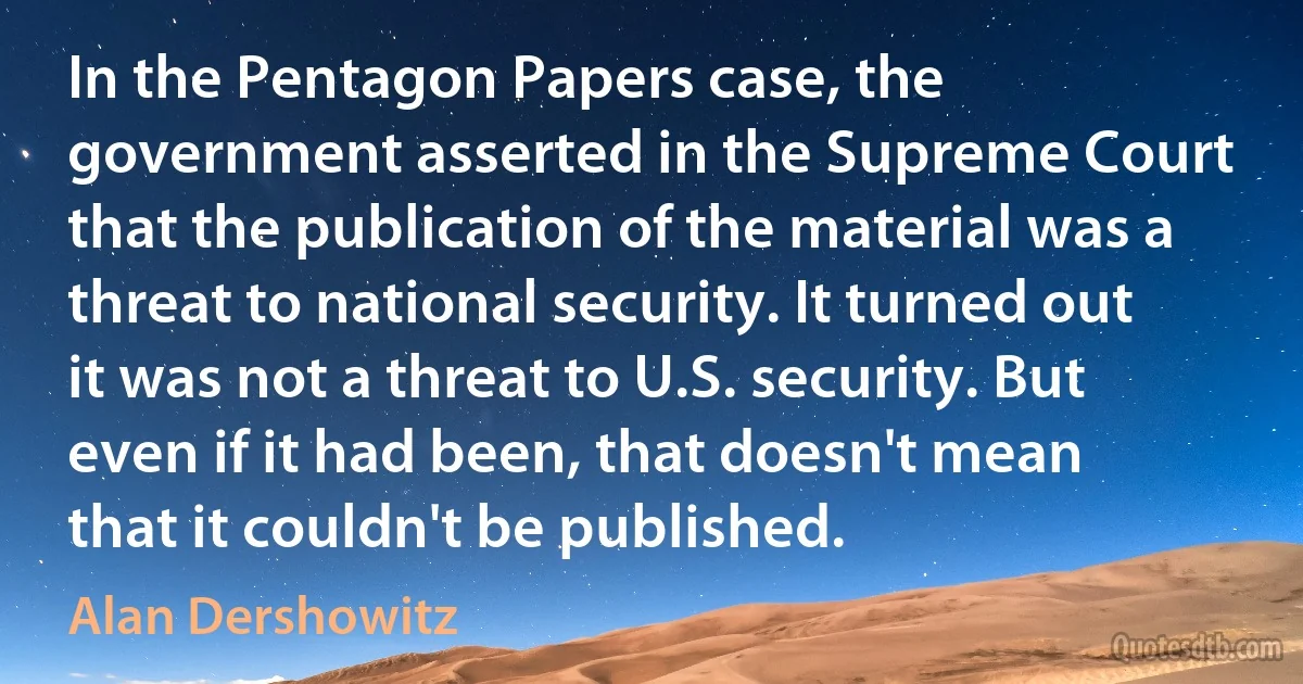 In the Pentagon Papers case, the government asserted in the Supreme Court that the publication of the material was a threat to national security. It turned out it was not a threat to U.S. security. But even if it had been, that doesn't mean that it couldn't be published. (Alan Dershowitz)