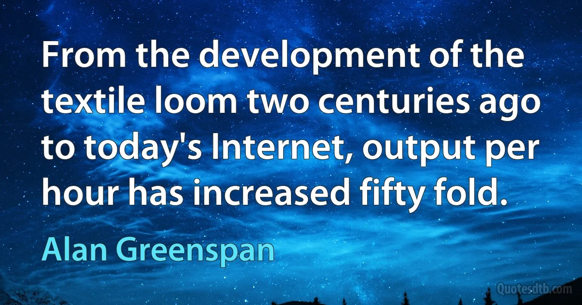 From the development of the textile loom two centuries ago to today's Internet, output per hour has increased fifty fold. (Alan Greenspan)