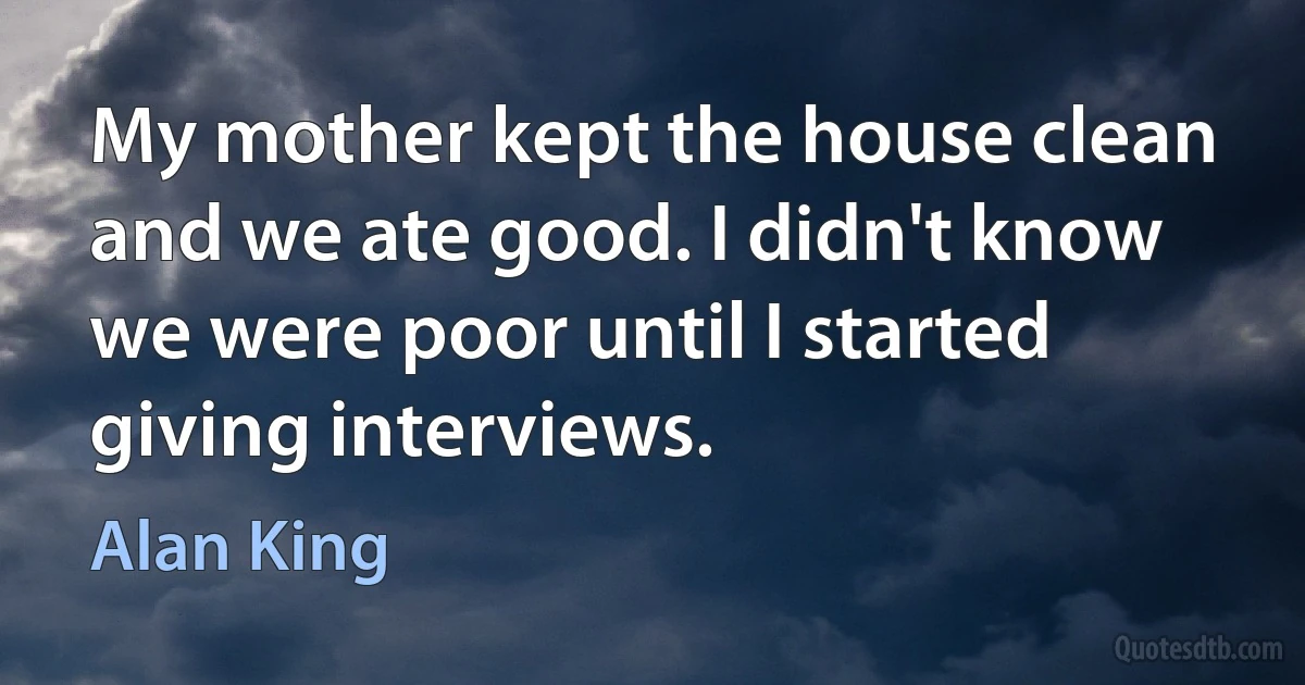 My mother kept the house clean and we ate good. I didn't know we were poor until I started giving interviews. (Alan King)