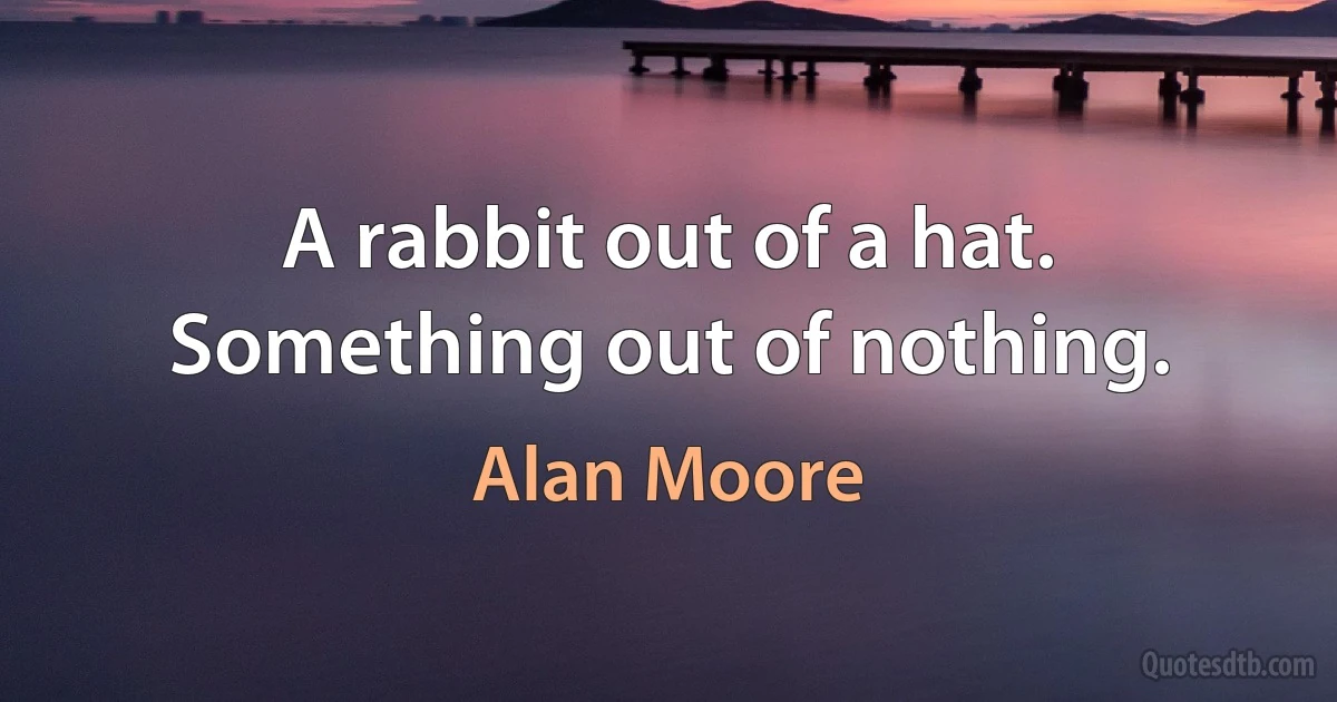 A rabbit out of a hat. Something out of nothing. (Alan Moore)