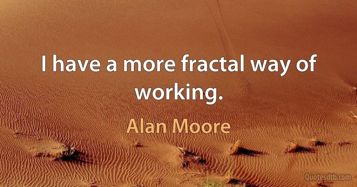 I have a more fractal way of working. (Alan Moore)