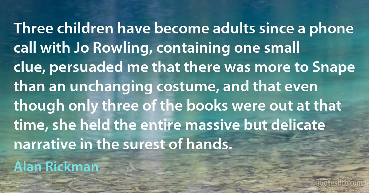 Three children have become adults since a phone call with Jo Rowling, containing one small clue, persuaded me that there was more to Snape than an unchanging costume, and that even though only three of the books were out at that time, she held the entire massive but delicate narrative in the surest of hands. (Alan Rickman)