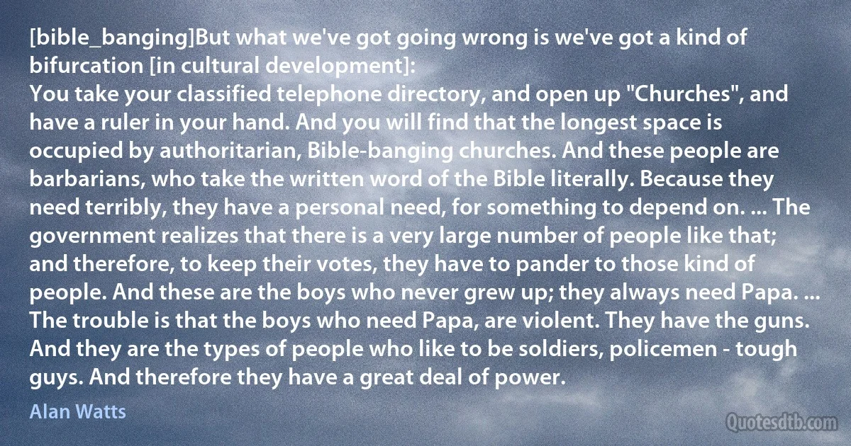 [bible_banging]But what we've got going wrong is we've got a kind of bifurcation [in cultural development]:
You take your classified telephone directory, and open up "Churches", and have a ruler in your hand. And you will find that the longest space is occupied by authoritarian, Bible-banging churches. And these people are barbarians, who take the written word of the Bible literally. Because they need terribly, they have a personal need, for something to depend on. ... The government realizes that there is a very large number of people like that; and therefore, to keep their votes, they have to pander to those kind of people. And these are the boys who never grew up; they always need Papa. ... The trouble is that the boys who need Papa, are violent. They have the guns. And they are the types of people who like to be soldiers, policemen - tough guys. And therefore they have a great deal of power. (Alan Watts)