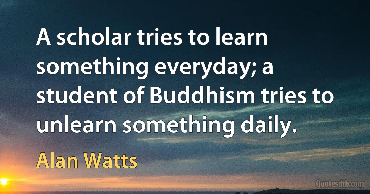 A scholar tries to learn something everyday; a student of Buddhism tries to unlearn something daily. (Alan Watts)