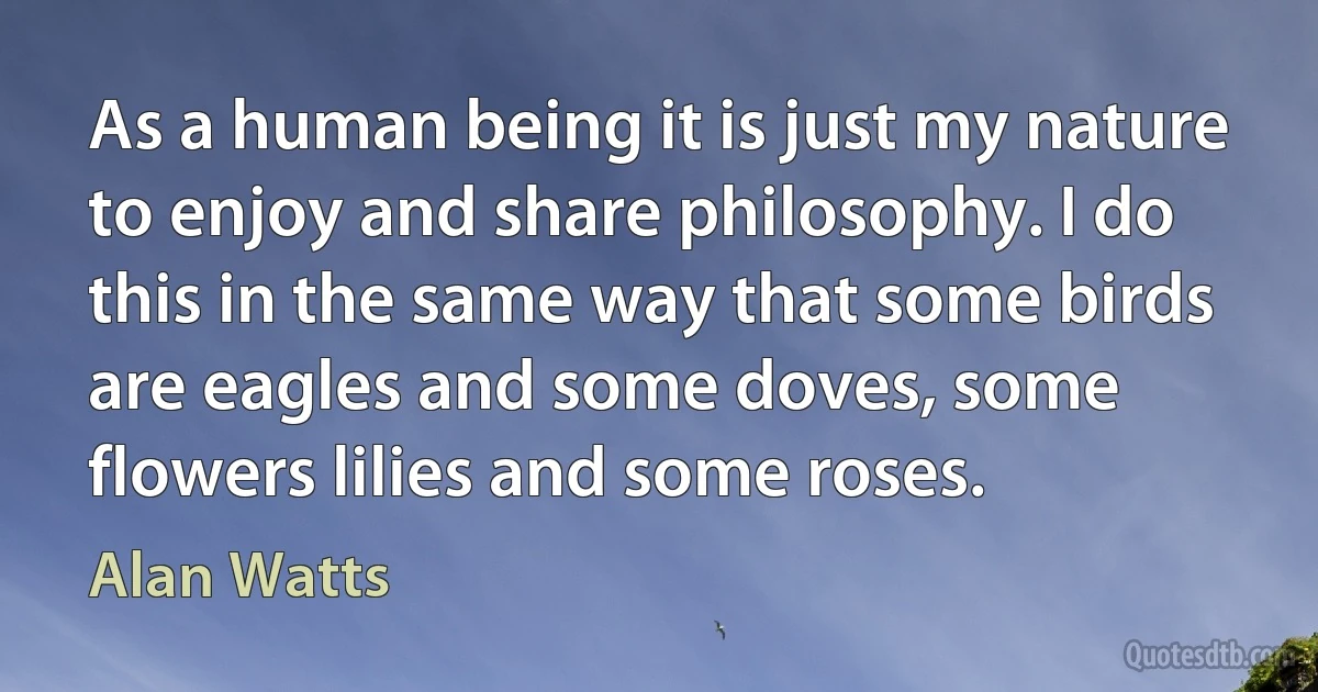 As a human being it is just my nature to enjoy and share philosophy. I do this in the same way that some birds are eagles and some doves, some flowers lilies and some roses. (Alan Watts)