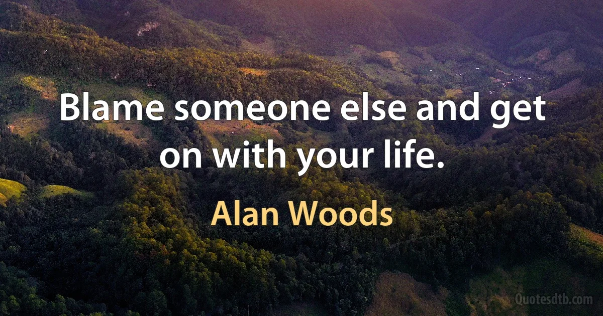 Blame someone else and get on with your life. (Alan Woods)