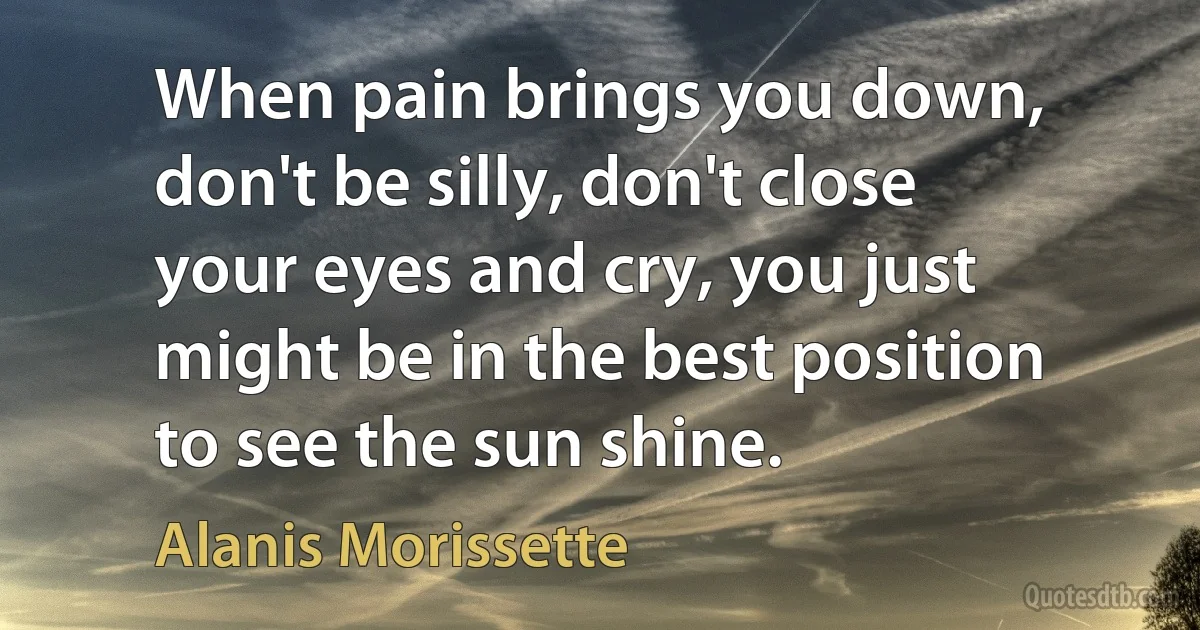 When pain brings you down, don't be silly, don't close your eyes and cry, you just might be in the best position to see the sun shine. (Alanis Morissette)