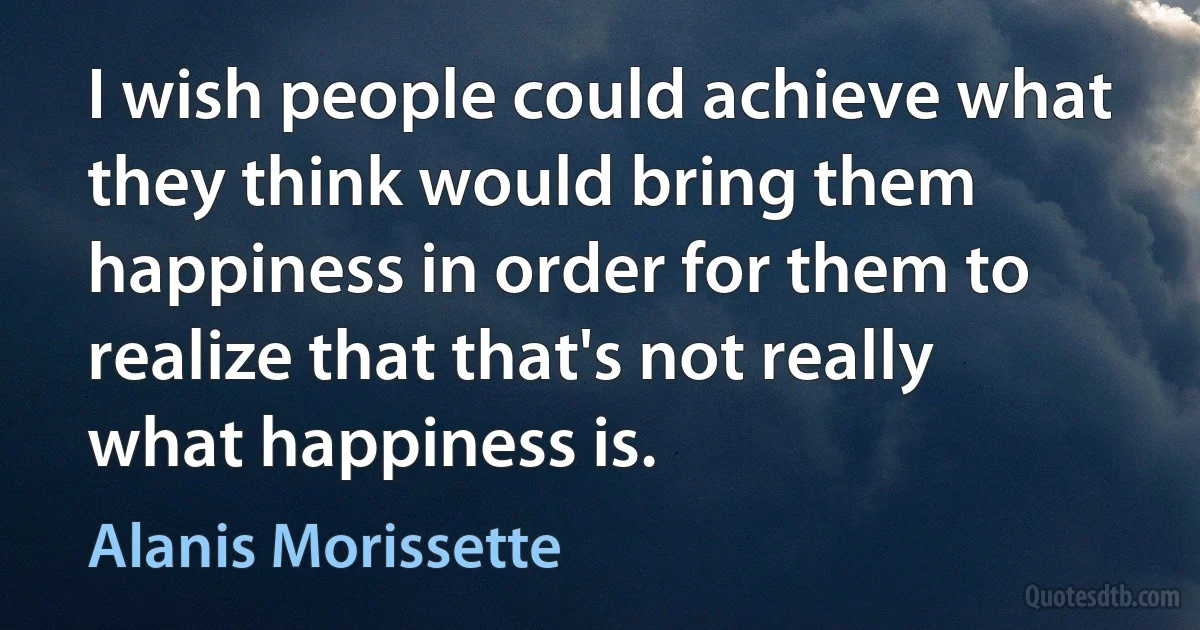 I wish people could achieve what they think would bring them happiness in order for them to realize that that's not really what happiness is. (Alanis Morissette)