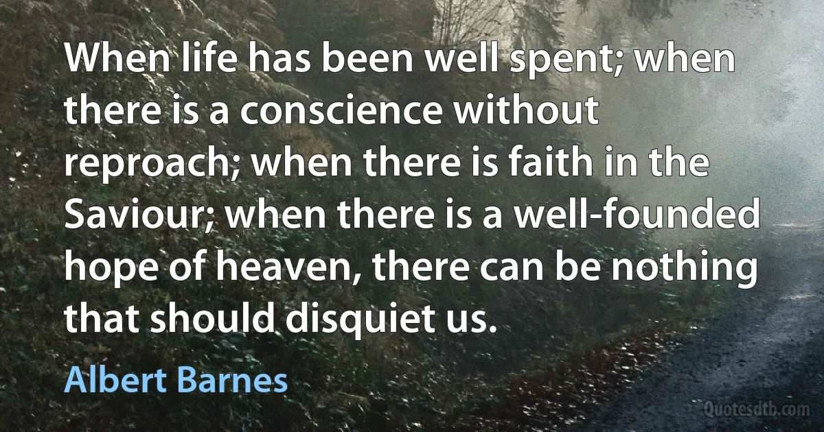 When life has been well spent; when there is a conscience without reproach; when there is faith in the Saviour; when there is a well-founded hope of heaven, there can be nothing that should disquiet us. (Albert Barnes)