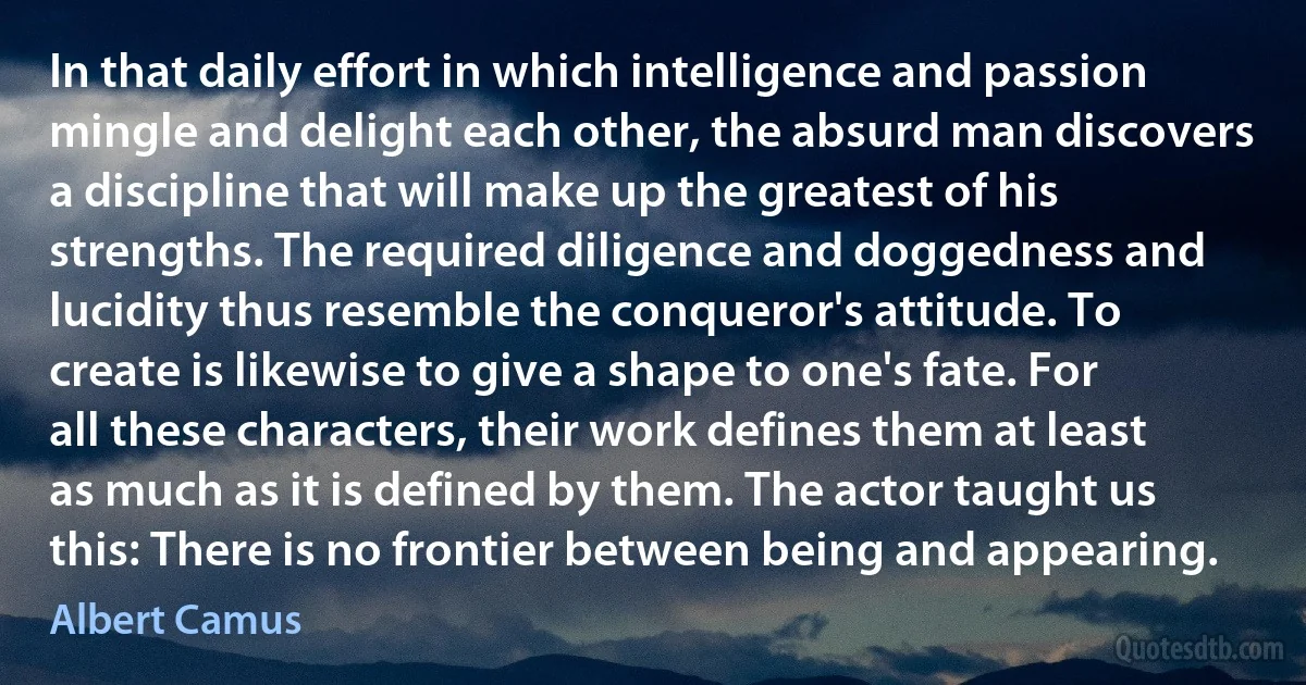 In that daily effort in which intelligence and passion mingle and delight each other, the absurd man discovers a discipline that will make up the greatest of his strengths. The required diligence and doggedness and lucidity thus resemble the conqueror's attitude. To create is likewise to give a shape to one's fate. For all these characters, their work defines them at least as much as it is defined by them. The actor taught us this: There is no frontier between being and appearing. (Albert Camus)