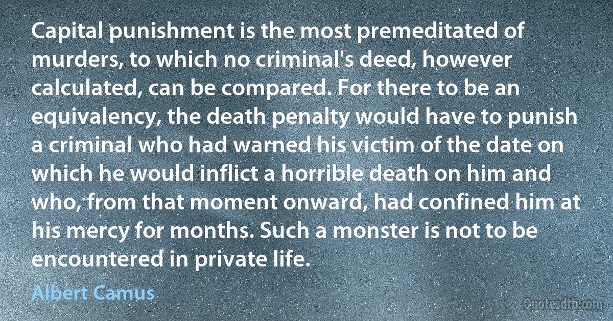 Capital punishment is the most premeditated of murders, to which no criminal's deed, however calculated, can be compared. For there to be an equivalency, the death penalty would have to punish a criminal who had warned his victim of the date on which he would inflict a horrible death on him and who, from that moment onward, had confined him at his mercy for months. Such a monster is not to be encountered in private life. (Albert Camus)