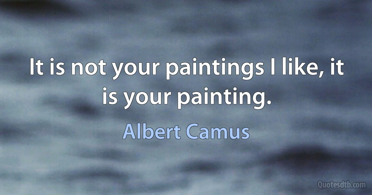 It is not your paintings I like, it is your painting. (Albert Camus)