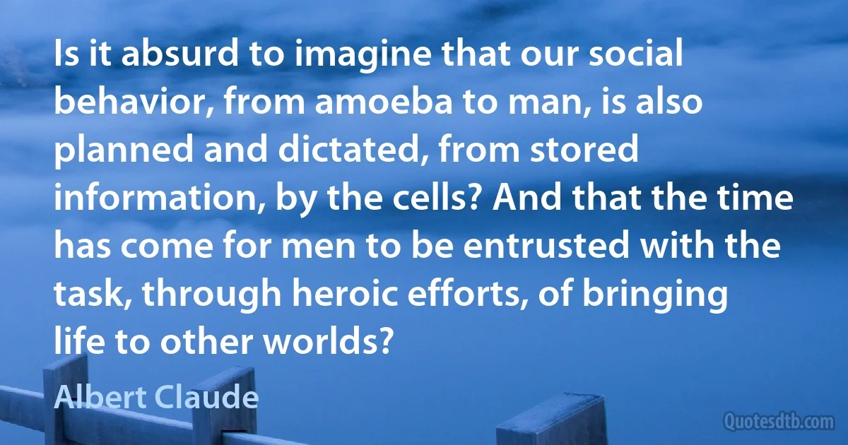 Is it absurd to imagine that our social behavior, from amoeba to man, is also planned and dictated, from stored information, by the cells? And that the time has come for men to be entrusted with the task, through heroic efforts, of bringing life to other worlds? (Albert Claude)