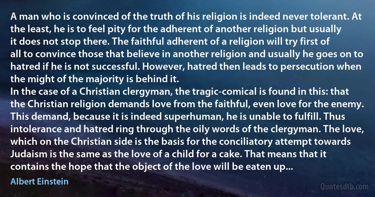 A man who is convinced of the truth of his religion is indeed never tolerant. At the least, he is to feel pity for the adherent of another religion but usually it does not stop there. The faithful adherent of a religion will try first of all to convince those that believe in another religion and usually he goes on to hatred if he is not successful. However, hatred then leads to persecution when the might of the majority is behind it.
In the case of a Christian clergyman, the tragic-comical is found in this: that the Christian religion demands love from the faithful, even love for the enemy. This demand, because it is indeed superhuman, he is unable to fulfill. Thus intolerance and hatred ring through the oily words of the clergyman. The love, which on the Christian side is the basis for the conciliatory attempt towards Judaism is the same as the love of a child for a cake. That means that it contains the hope that the object of the love will be eaten up... (Albert Einstein)