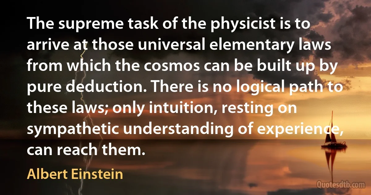 The supreme task of the physicist is to arrive at those universal elementary laws from which the cosmos can be built up by pure deduction. There is no logical path to these laws; only intuition, resting on sympathetic understanding of experience, can reach them. (Albert Einstein)