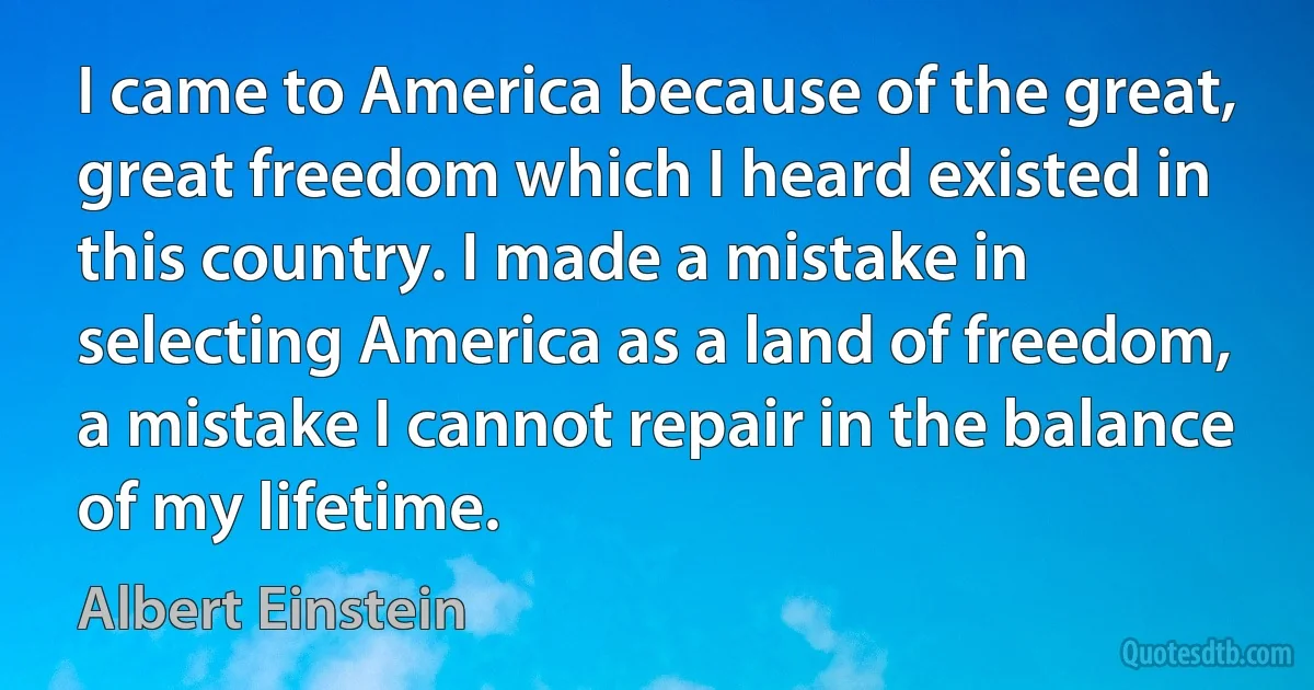 I came to America because of the great, great freedom which I heard existed in this country. I made a mistake in selecting America as a land of freedom, a mistake I cannot repair in the balance of my lifetime. (Albert Einstein)