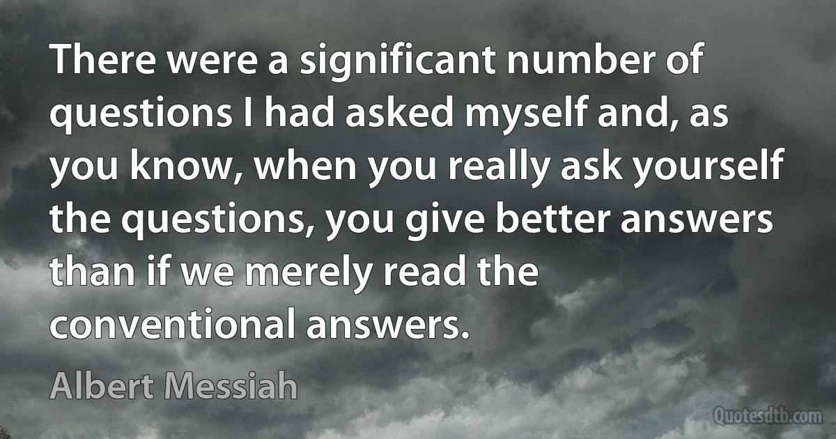 There were a significant number of questions I had asked myself and, as you know, when you really ask yourself the questions, you give better answers than if we merely read the conventional answers. (Albert Messiah)