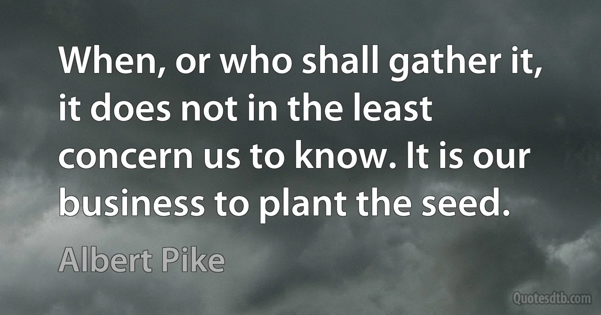 When, or who shall gather it, it does not in the least concern us to know. It is our business to plant the seed. (Albert Pike)