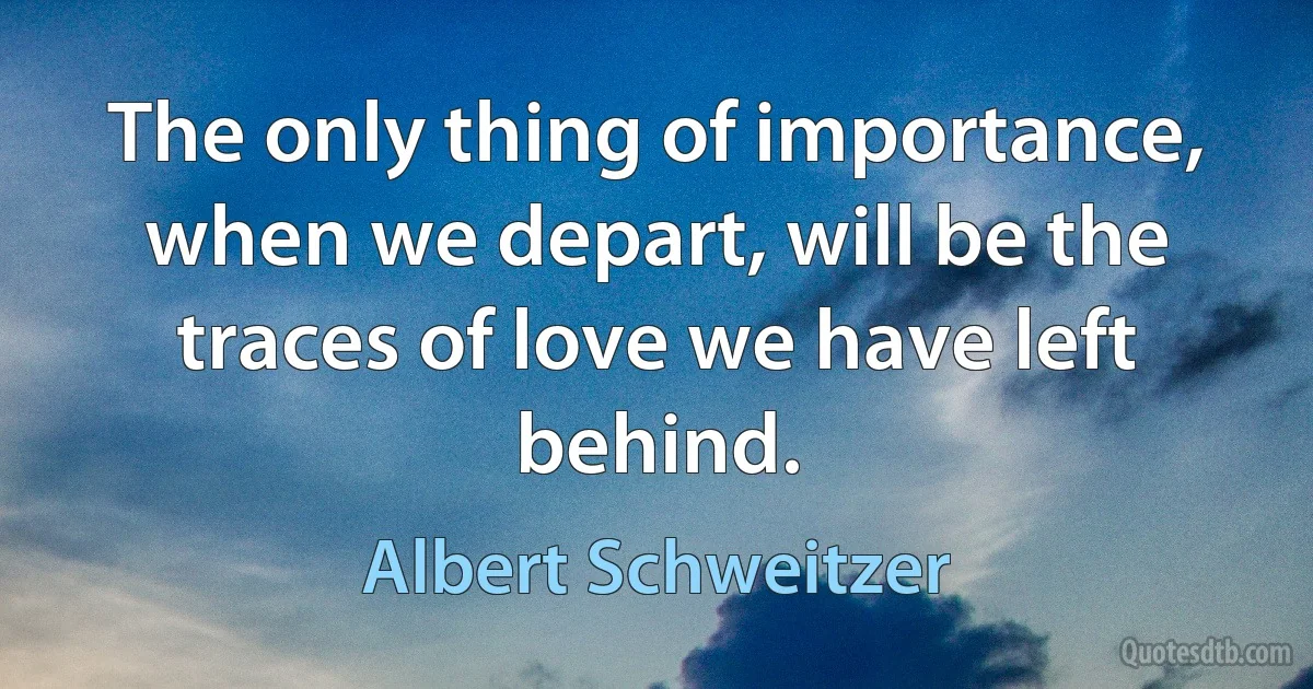 The only thing of importance, when we depart, will be the traces of love we have left behind. (Albert Schweitzer)