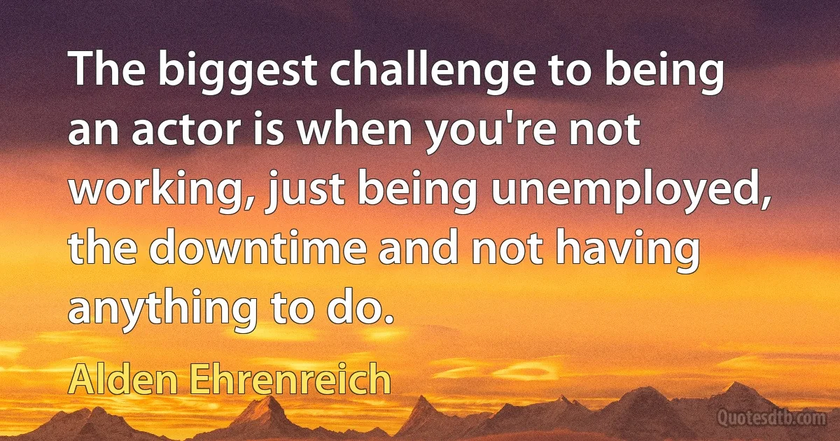 The biggest challenge to being an actor is when you're not working, just being unemployed, the downtime and not having anything to do. (Alden Ehrenreich)