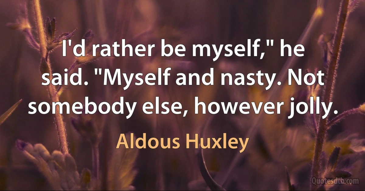 I'd rather be myself," he said. "Myself and nasty. Not somebody else, however jolly. (Aldous Huxley)