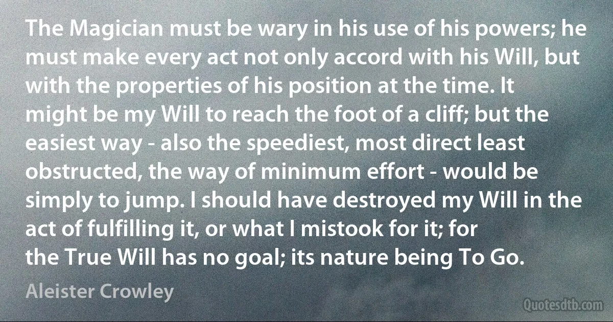 The Magician must be wary in his use of his powers; he must make every act not only accord with his Will, but with the properties of his position at the time. It might be my Will to reach the foot of a cliff; but the easiest way - also the speediest, most direct least obstructed, the way of minimum effort - would be simply to jump. I should have destroyed my Will in the act of fulfilling it, or what I mistook for it; for the True Will has no goal; its nature being To Go. (Aleister Crowley)