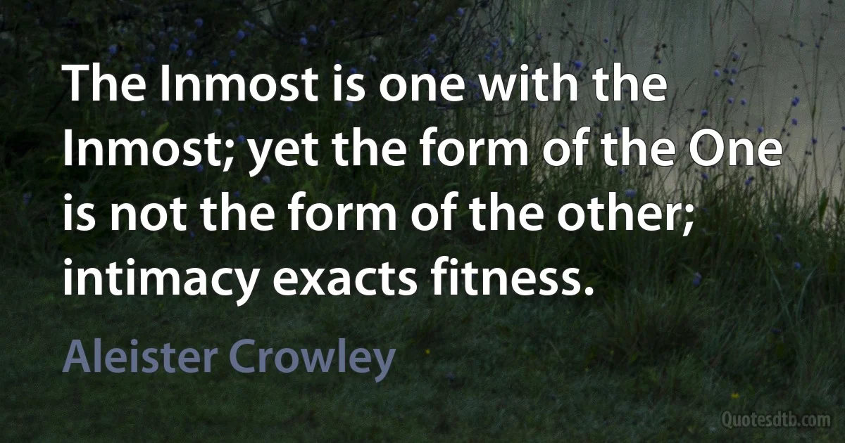 The Inmost is one with the Inmost; yet the form of the One is not the form of the other; intimacy exacts fitness. (Aleister Crowley)