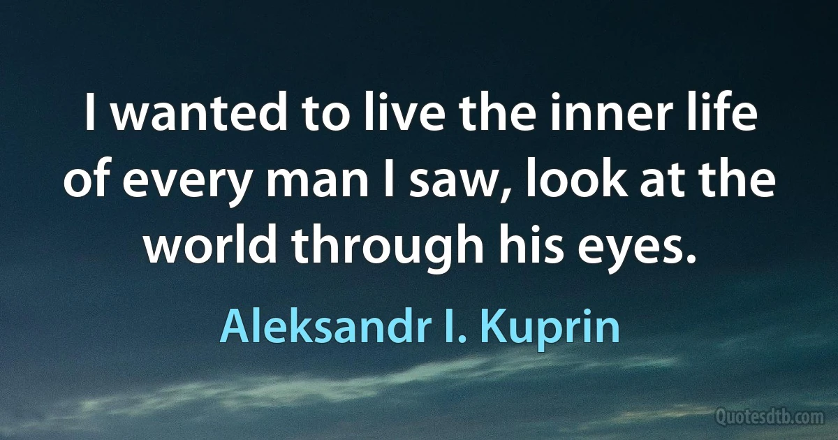 I wanted to live the inner life of every man I saw, look at the world through his eyes. (Aleksandr I. Kuprin)