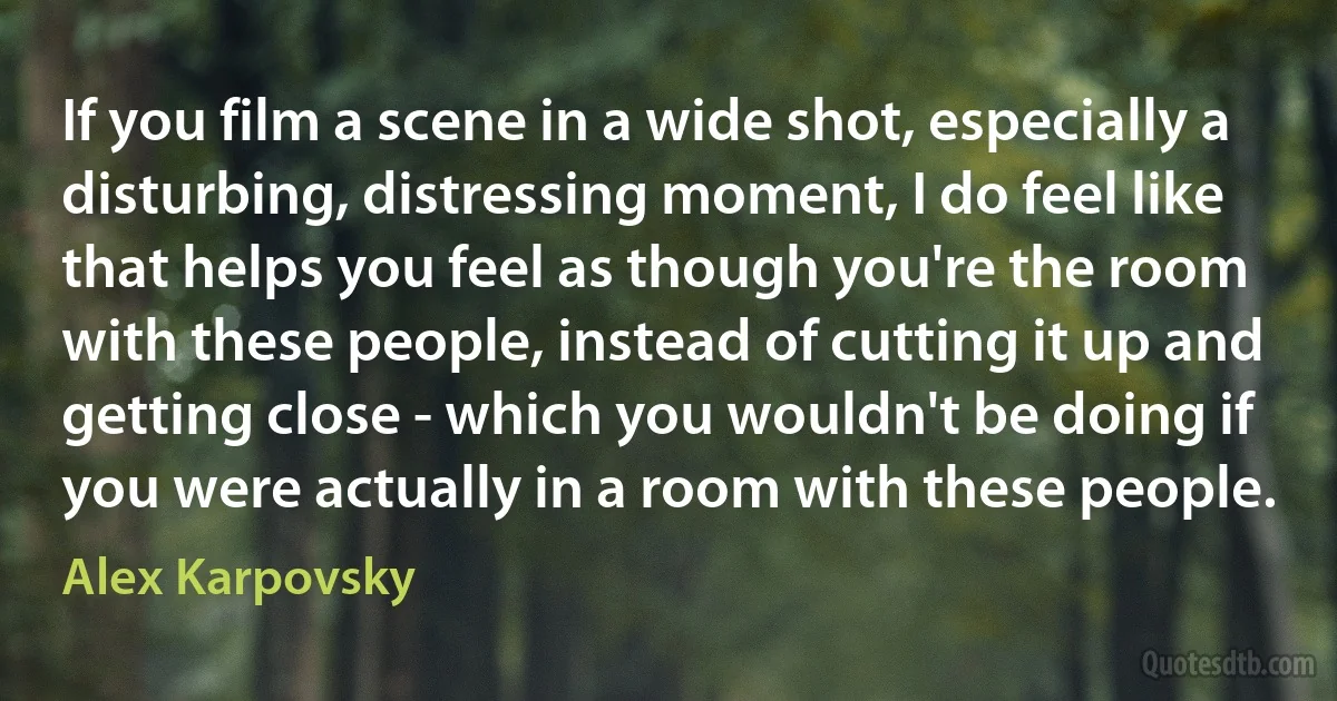 If you film a scene in a wide shot, especially a disturbing, distressing moment, I do feel like that helps you feel as though you're the room with these people, instead of cutting it up and getting close - which you wouldn't be doing if you were actually in a room with these people. (Alex Karpovsky)