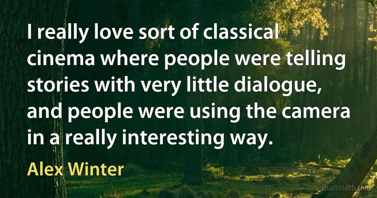 I really love sort of classical cinema where people were telling stories with very little dialogue, and people were using the camera in a really interesting way. (Alex Winter)