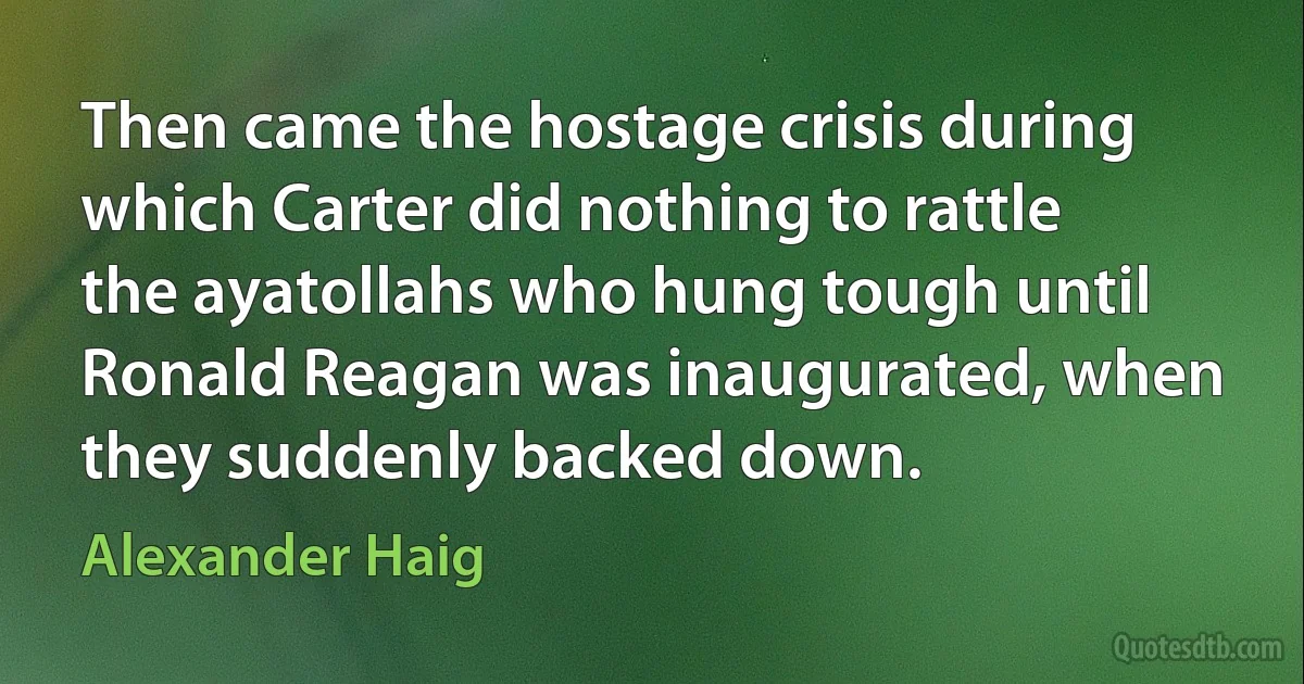 Then came the hostage crisis during which Carter did nothing to rattle the ayatollahs who hung tough until Ronald Reagan was inaugurated, when they suddenly backed down. (Alexander Haig)