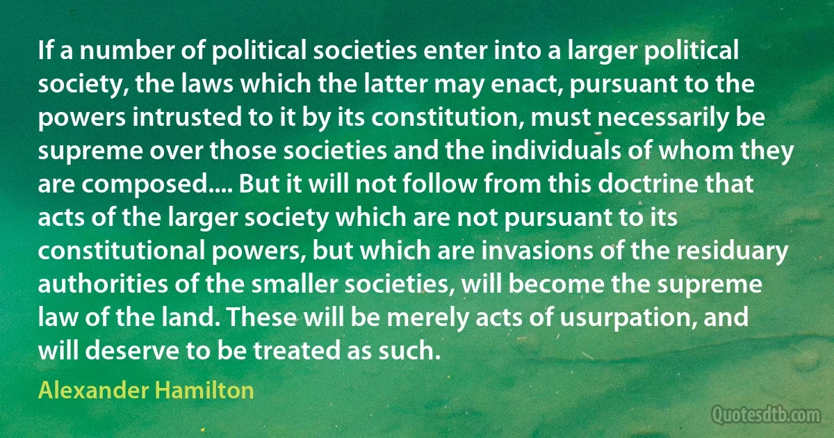 If a number of political societies enter into a larger political society, the laws which the latter may enact, pursuant to the powers intrusted to it by its constitution, must necessarily be supreme over those societies and the individuals of whom they are composed.... But it will not follow from this doctrine that acts of the larger society which are not pursuant to its constitutional powers, but which are invasions of the residuary authorities of the smaller societies, will become the supreme law of the land. These will be merely acts of usurpation, and will deserve to be treated as such. (Alexander Hamilton)