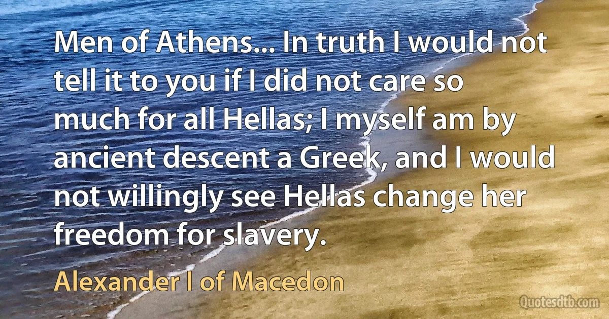 Men of Athens... In truth I would not tell it to you if I did not care so much for all Hellas; I myself am by ancient descent a Greek, and I would not willingly see Hellas change her freedom for slavery. (Alexander I of Macedon)