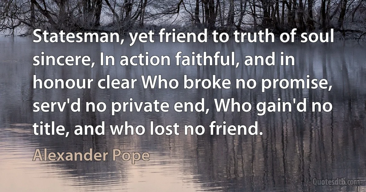 Statesman, yet friend to truth of soul sincere, In action faithful, and in honour clear Who broke no promise, serv'd no private end, Who gain'd no title, and who lost no friend. (Alexander Pope)