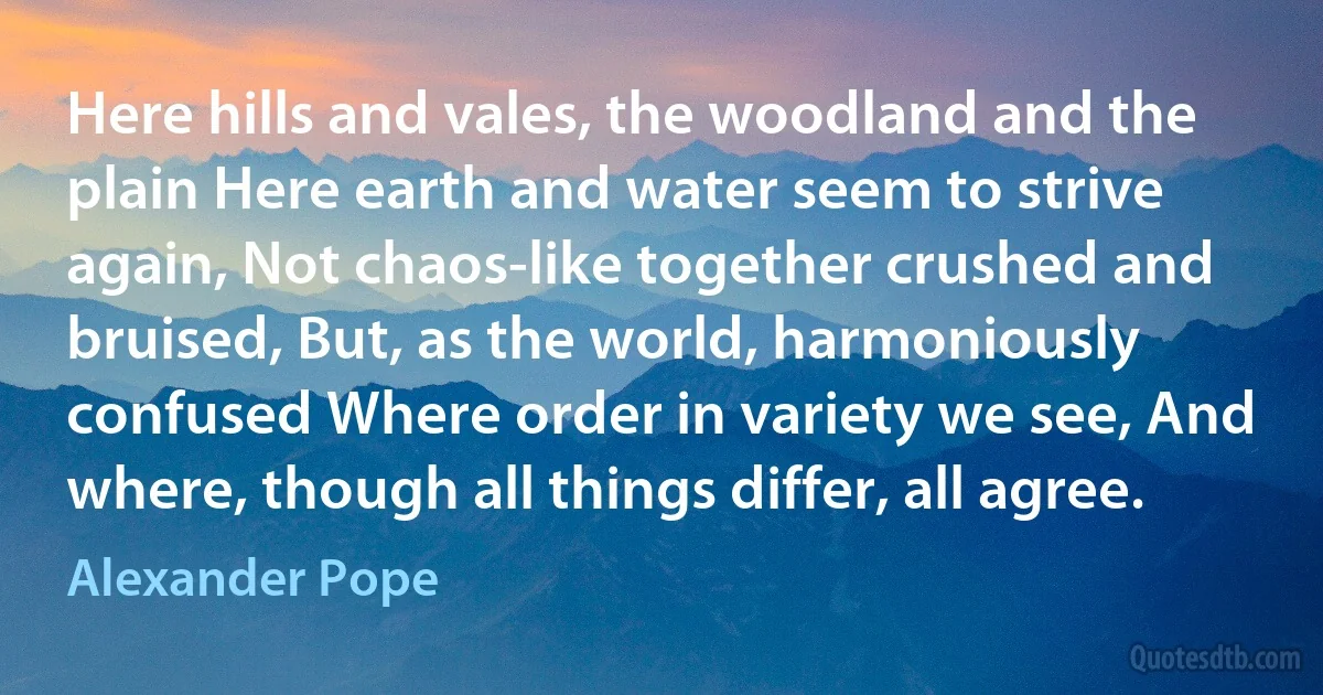 Here hills and vales, the woodland and the plain Here earth and water seem to strive again, Not chaos-like together crushed and bruised, But, as the world, harmoniously confused Where order in variety we see, And where, though all things differ, all agree. (Alexander Pope)