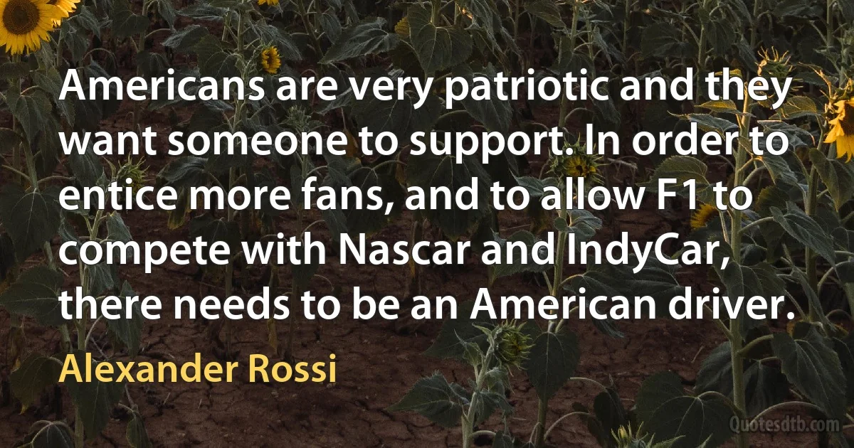 Americans are very patriotic and they want someone to support. In order to entice more fans, and to allow F1 to compete with Nascar and IndyCar, there needs to be an American driver. (Alexander Rossi)