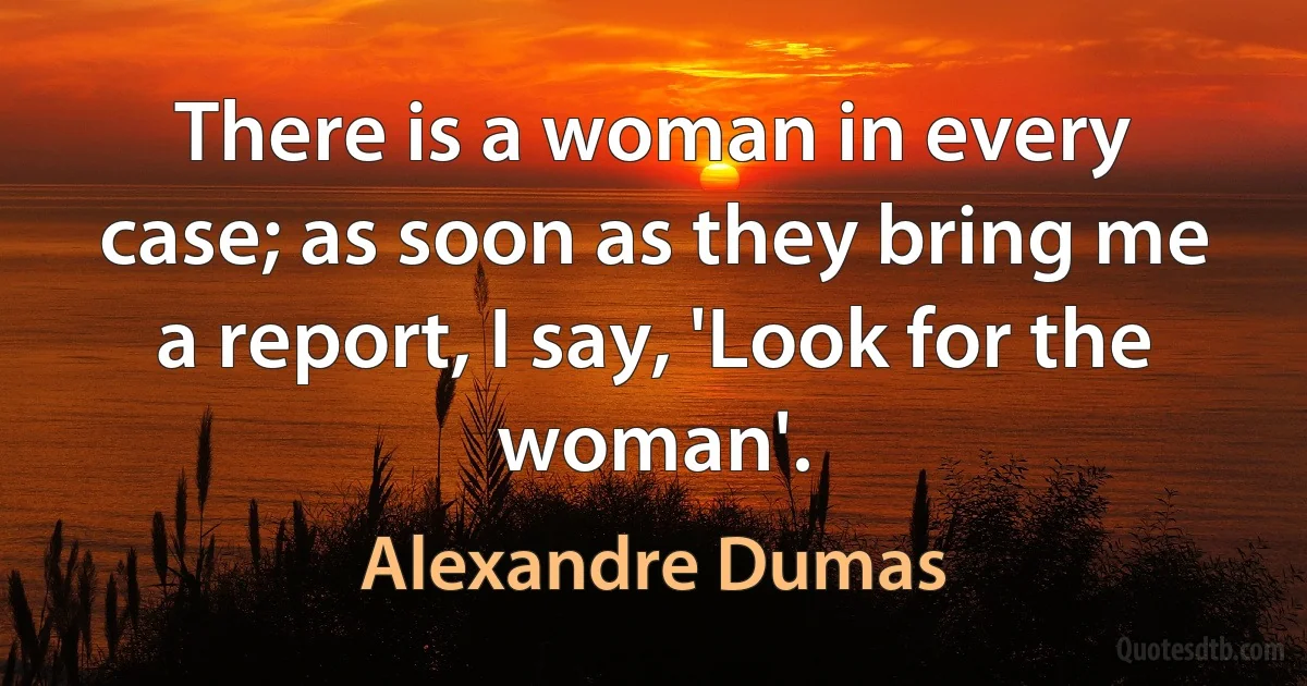 There is a woman in every case; as soon as they bring me a report, I say, 'Look for the woman'. (Alexandre Dumas)