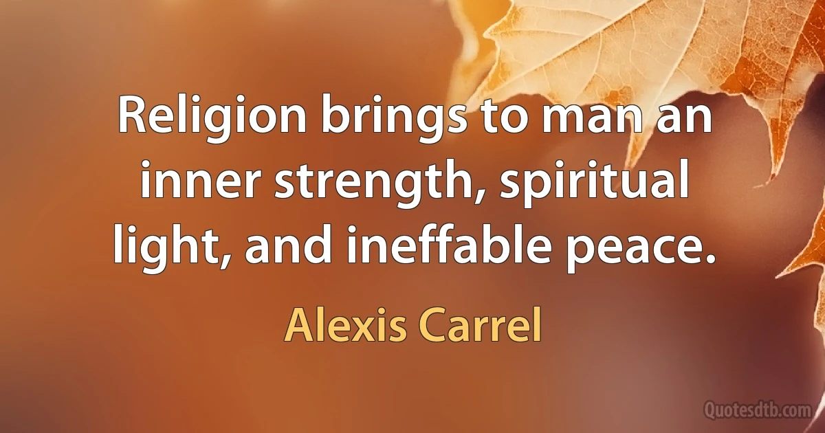 Religion brings to man an inner strength, spiritual light, and ineffable peace. (Alexis Carrel)