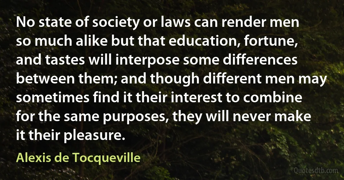 No state of society or laws can render men so much alike but that education, fortune, and tastes will interpose some differences between them; and though different men may sometimes find it their interest to combine for the same purposes, they will never make it their pleasure. (Alexis de Tocqueville)