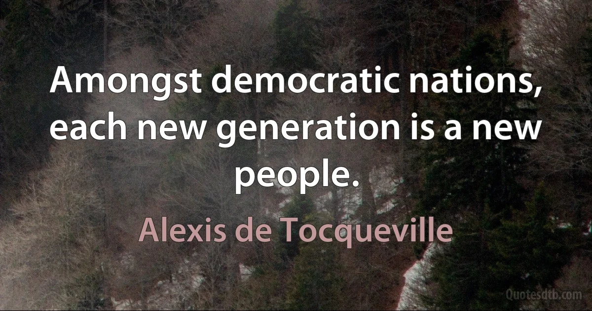 Amongst democratic nations, each new generation is a new people. (Alexis de Tocqueville)