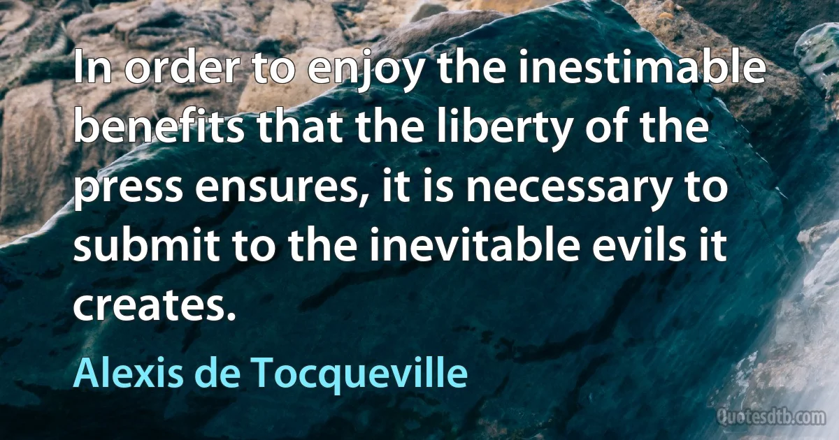 In order to enjoy the inestimable benefits that the liberty of the press ensures, it is necessary to submit to the inevitable evils it creates. (Alexis de Tocqueville)