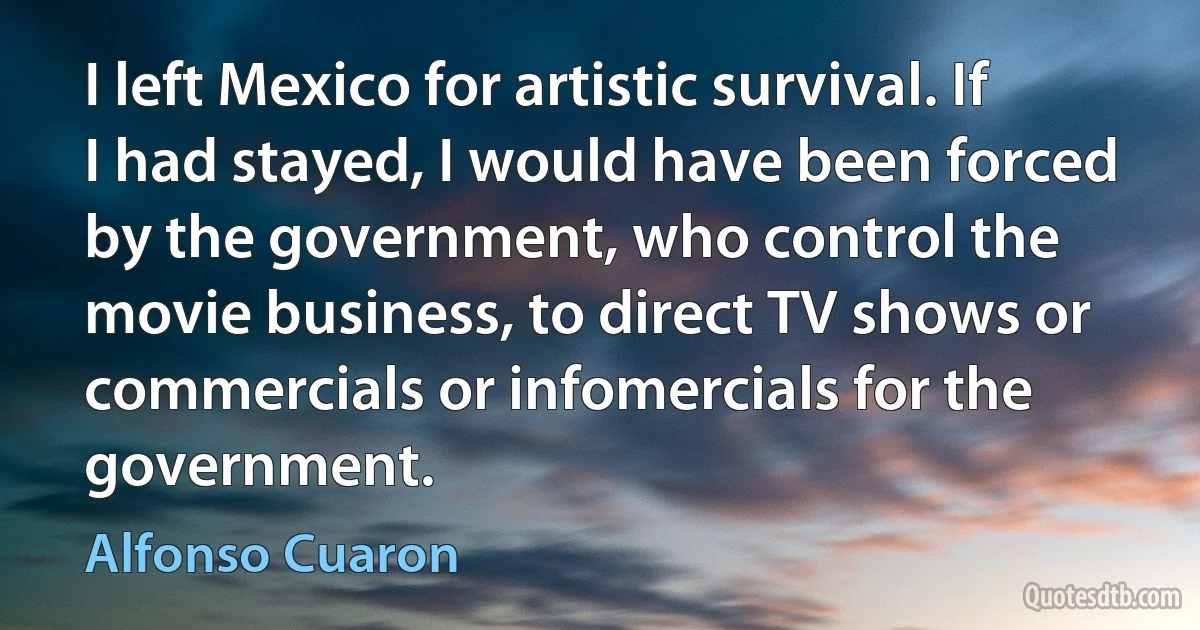 I left Mexico for artistic survival. If I had stayed, I would have been forced by the government, who control the movie business, to direct TV shows or commercials or infomercials for the government. (Alfonso Cuaron)