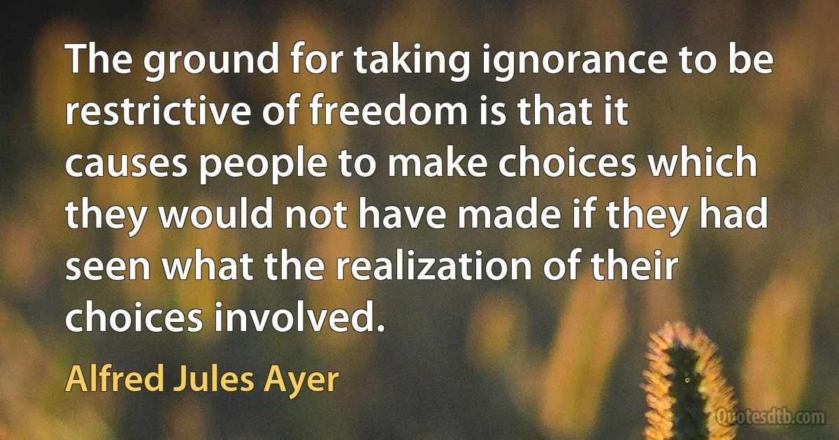 The ground for taking ignorance to be restrictive of freedom is that it causes people to make choices which they would not have made if they had seen what the realization of their choices involved. (Alfred Jules Ayer)