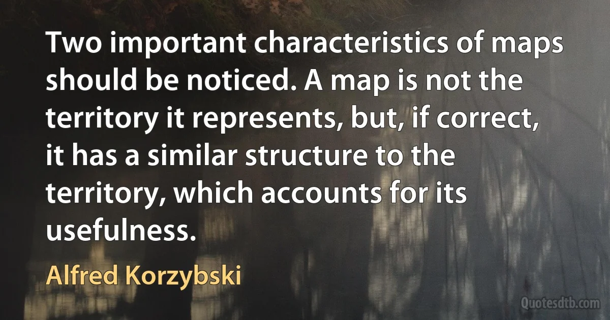 Two important characteristics of maps should be noticed. A map is not the territory it represents, but, if correct, it has a similar structure to the territory, which accounts for its usefulness. (Alfred Korzybski)