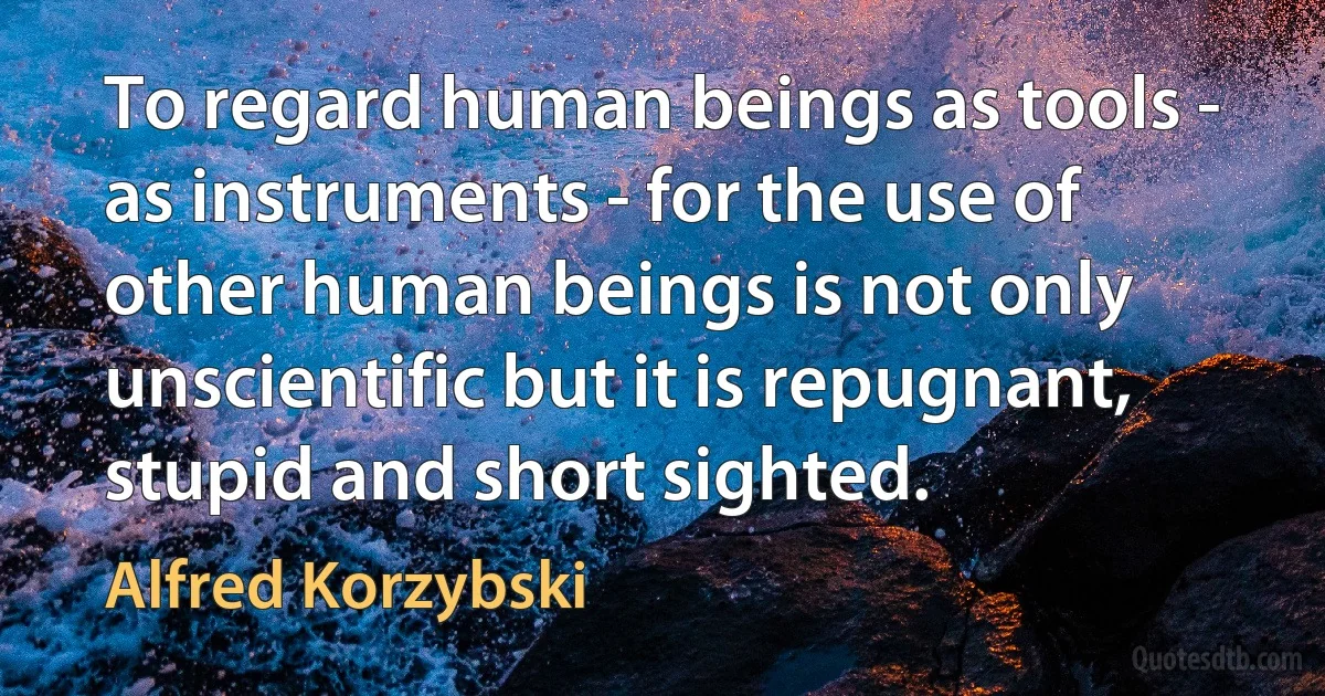 To regard human beings as tools - as instruments - for the use of other human beings is not only unscientific but it is repugnant, stupid and short sighted. (Alfred Korzybski)