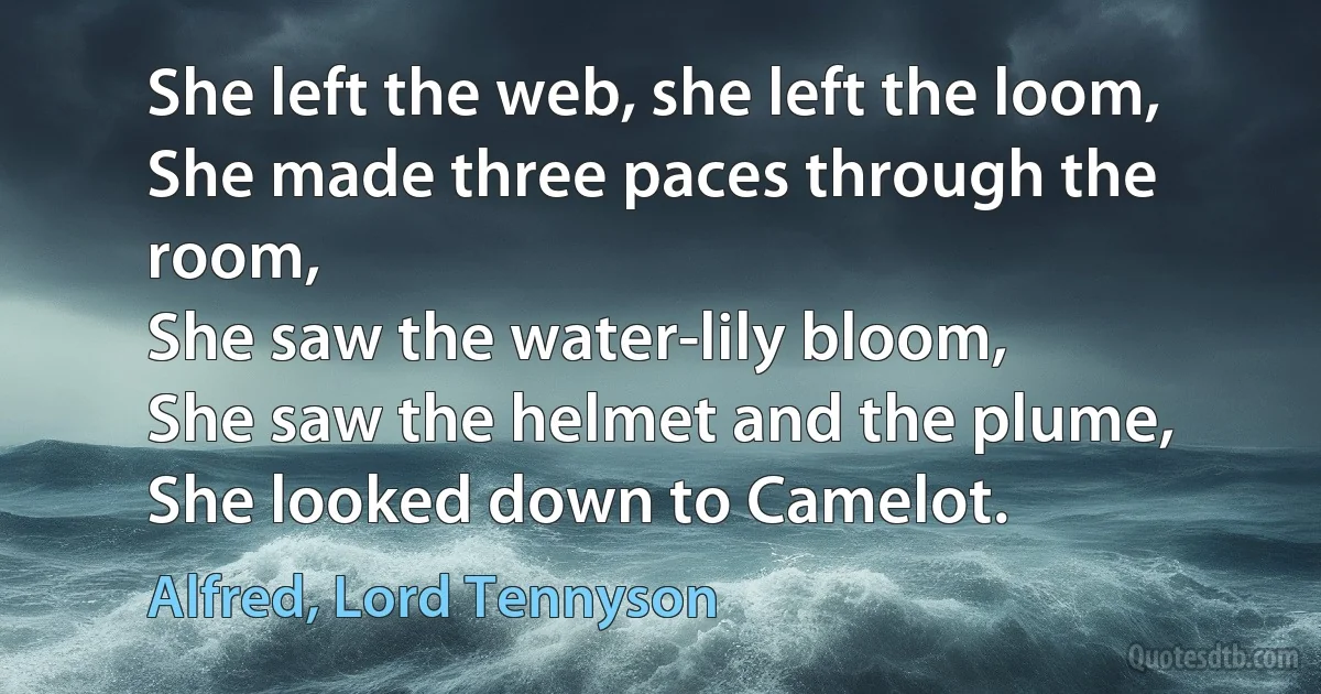 She left the web, she left the loom,
She made three paces through the room,
She saw the water-lily bloom,
She saw the helmet and the plume,
She looked down to Camelot. (Alfred, Lord Tennyson)