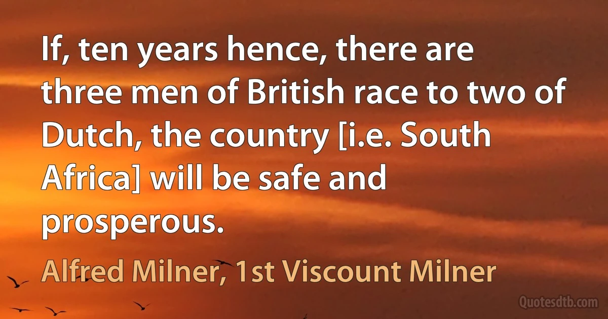 If, ten years hence, there are three men of British race to two of Dutch, the country [i.e. South Africa] will be safe and prosperous. (Alfred Milner, 1st Viscount Milner)