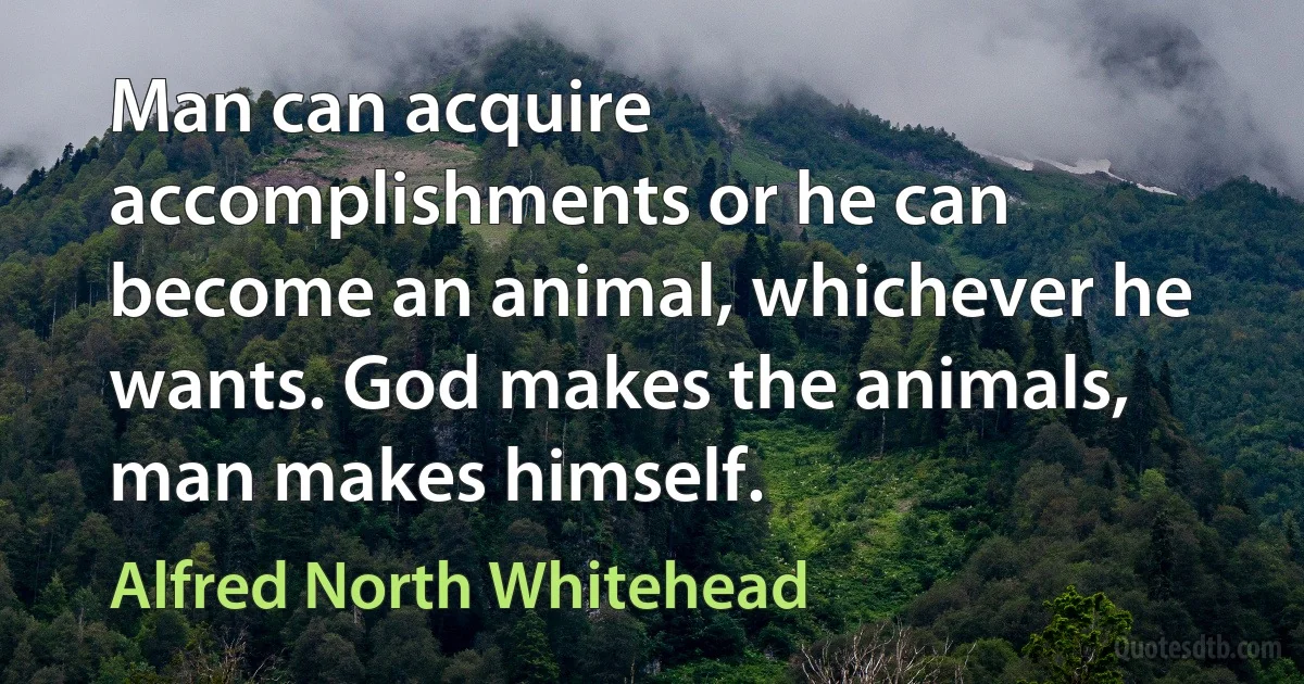 Man can acquire accomplishments or he can become an animal, whichever he wants. God makes the animals, man makes himself. (Alfred North Whitehead)