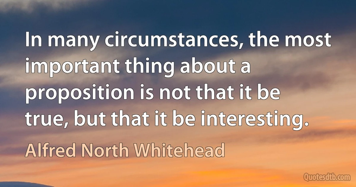 In many circumstances, the most important thing about a proposition is not that it be true, but that it be interesting. (Alfred North Whitehead)