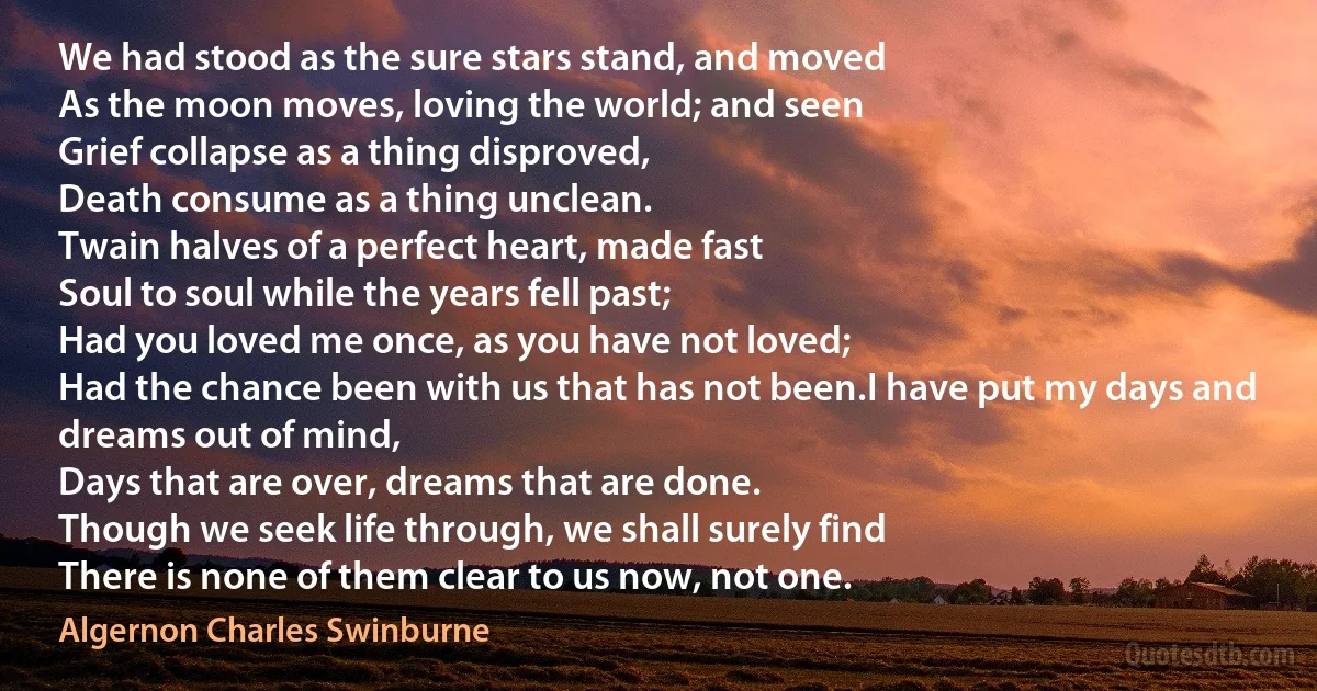 We had stood as the sure stars stand, and moved
As the moon moves, loving the world; and seen
Grief collapse as a thing disproved,
Death consume as a thing unclean.
Twain halves of a perfect heart, made fast
Soul to soul while the years fell past;
Had you loved me once, as you have not loved;
Had the chance been with us that has not been.I have put my days and dreams out of mind,
Days that are over, dreams that are done.
Though we seek life through, we shall surely find
There is none of them clear to us now, not one. (Algernon Charles Swinburne)